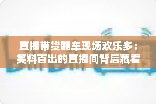 直播带货翻车现场欢乐多：笑料百出的直播间背后藏着哪些门道？