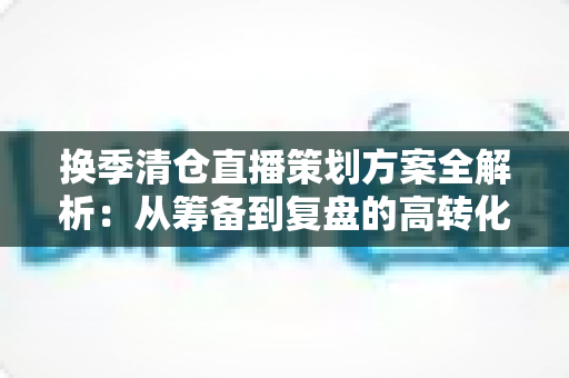 换季清仓直播策划方案全解析：从筹备到复盘的高转化实战指南