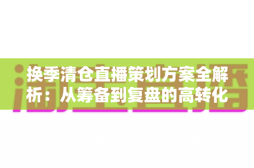 换季清仓直播策划方案全解析：从筹备到复盘的高转化实战指南