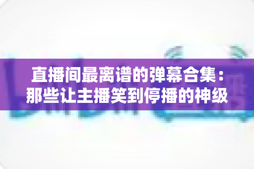 直播间最离谱的弹幕合集:那些让主播笑到停播的神级评论大盘点 直播间最离谱的弹幕合集:那些让主播笑到停播的神级评论大盘点