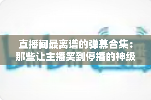 直播间最离谱的弹幕合集:那些让主播笑到停播的神级评论大盘点 直播间最离谱的弹幕合集:那些让主播笑到停播的神级评论大盘点