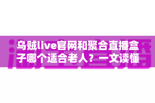 乌贼live官网和聚合直播盒子哪个适合老人？一文读懂两者的区别与选择建议