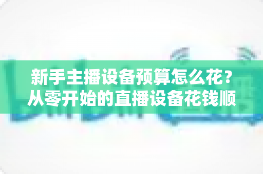 新手主播设备预算怎么花?从零开始的直播设备花钱顺序与避坑指南 新手主播设备预算怎么花?从零开始的直播设备花钱顺序与避坑指南