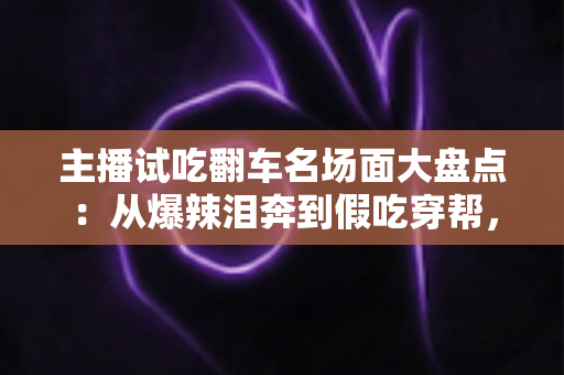 主播试吃翻车名场面大盘点:从爆辣泪奔到假吃穿帮,看懂直播间翻车背后的流量真相与避坑指南 主播试吃翻车名场面大盘点:从爆辣泪奔到假吃穿帮,看懂直播间翻车背后的流量真相与避坑指南