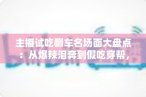 主播试吃翻车名场面大盘点:从爆辣泪奔到假吃穿帮,看懂直播间翻车背后的流量真相与避坑指南 主播试吃翻车名场面大盘点:从爆辣泪奔到假吃穿帮,看懂直播间翻车背后的流量真相与避坑指南