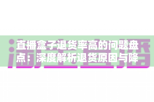 直播盒子退货率高的问题盘点：深度解析退货原因与降本增效实战指南