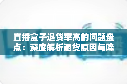直播盒子退货率高的问题盘点：深度解析退货原因与降本增效实战指南