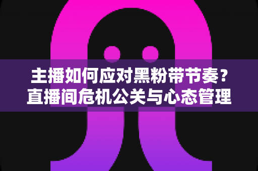 主播如何应对黑粉带节奏?直播间危机公关与心态管理的实战指南 主播如何应对黑粉带节奏?直播间危机公关与心态管理的实战指南