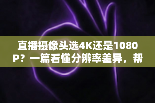 直播摄像头选4K还是1080P?一篇看懂分辨率差异,帮你做出最适合自己的选择 直播摄像头选4K还是1080P?一篇看懂分辨率差异,帮你做出最适合自己的选择