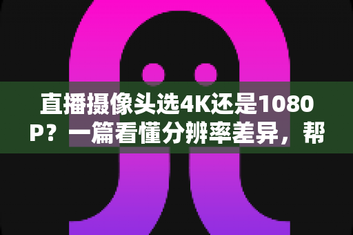 直播摄像头选4K还是1080P?一篇看懂分辨率差异,帮你做出最适合自己的选择 直播摄像头选4K还是1080P?一篇看懂分辨率差异,帮你做出最适合自己的选择