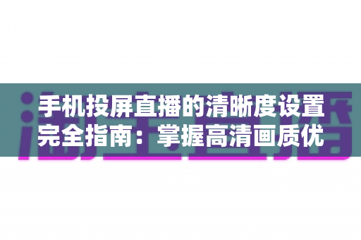 手机投屏直播的清晰度设置完全指南：掌握高清画质优化技巧，让您的直播更专业更吸睛