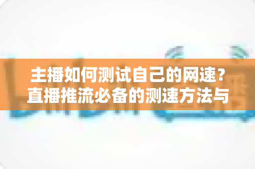 主播如何测试自己的网速？直播推流必备的测速方法与网络优化全指南