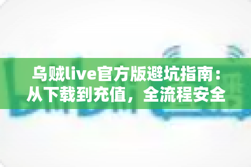乌贼live官方版避坑指南：从下载到充值，全流程安全攻略帮你避开所有常见陷阱