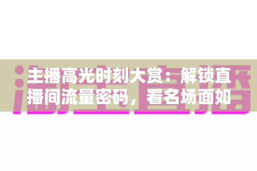 主播高光时刻大赏：解锁直播间流量密码，看名场面如何炼成