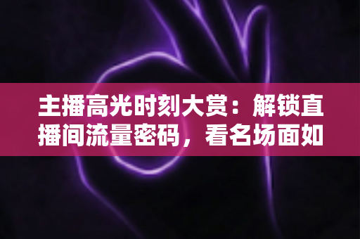 主播高光时刻大赏：解锁直播间流量密码，看名场面如何炼成