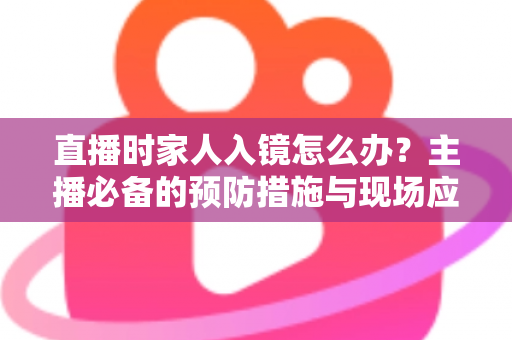 直播时家人入镜怎么办？主播必备的预防措施与现场应对全攻略