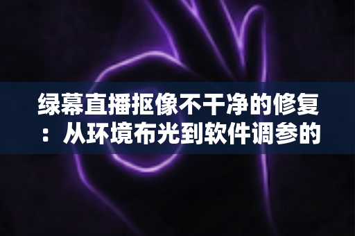 绿幕直播抠像不干净的修复：从环境布光到软件调参的完整解决方案，让直播画面干净通透如影棚级