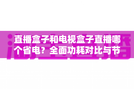 直播盒子和电视盒子直播哪个省电？全面功耗对比与节能选购攻略