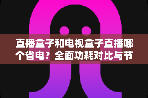 直播盒子和电视盒子直播哪个省电？全面功耗对比与节能选购攻略