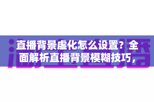 直播背景虚化怎么设置？全面解析直播背景模糊技巧，打造高级感直播间