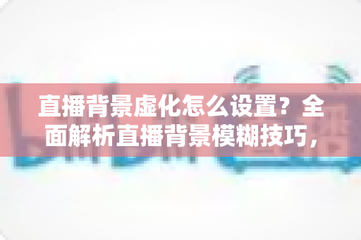 直播背景虚化怎么设置？全面解析直播背景模糊技巧，打造高级感直播间
