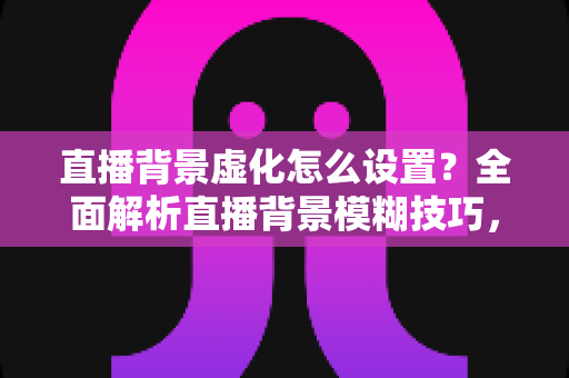 直播背景虚化怎么设置？全面解析直播背景模糊技巧，打造高级感直播间