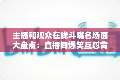 主播和观众在线斗嘴名场面大盘点：直播间爆笑互怼背后的流量密码与沟通艺术