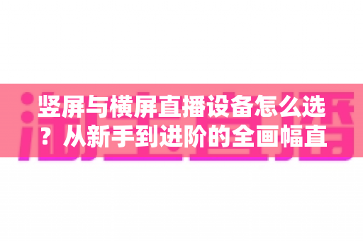 竖屏与横屏直播设备怎么选?从新手到进阶的全画幅直播设备选购完整指南 竖屏与横屏直播设备怎么选?从新手到进阶的全画幅直播设备选购完整指南