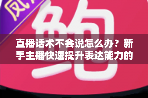 直播话术不会说怎么办?新手主播快速提升表达能力的实战攻略 直播话术不会说怎么办?新手主播快速提升表达能力的实战攻略