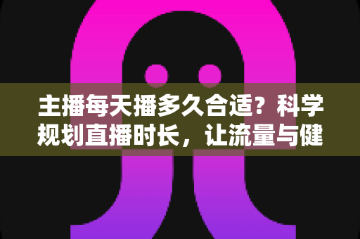 主播每天播多久合适？科学规划直播时长，让流量与健康兼得的实用指南