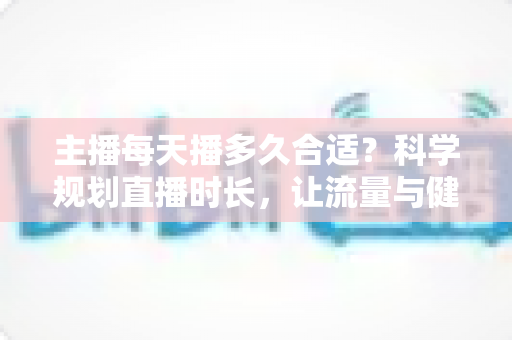 主播每天播多久合适？科学规划直播时长，让流量与健康兼得的实用指南