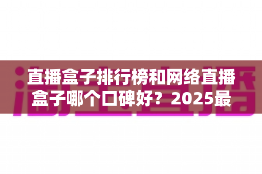 直播盒子排行榜和网络直播盒子哪个口碑好？2025最新热门机型口碑全面解析与实用选购指南