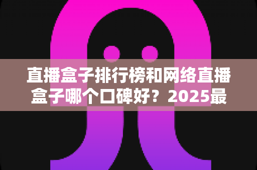 直播盒子排行榜和网络直播盒子哪个口碑好？2025最新热门机型口碑全面解析与实用选购指南