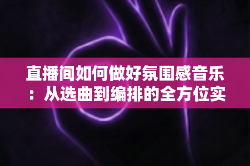 直播间如何做好氛围感音乐：从选曲到编排的全方位实战指南