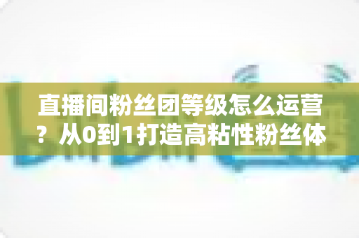 直播间粉丝团等级怎么运营?从0到1打造高粘性粉丝体系的完整实战指南 直播间粉丝团等级怎么运营?从0到1打造高粘性粉丝体系的完整实战指南