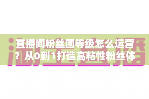 直播间粉丝团等级怎么运营？从0到1打造高粘性粉丝体系的完整实战指南