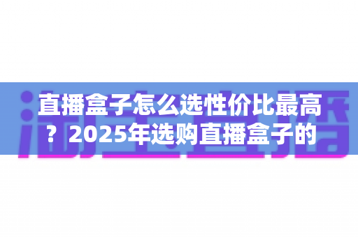直播盒子怎么选性价比最高？2025年选购直播盒子的全维度避坑指南与实用推荐