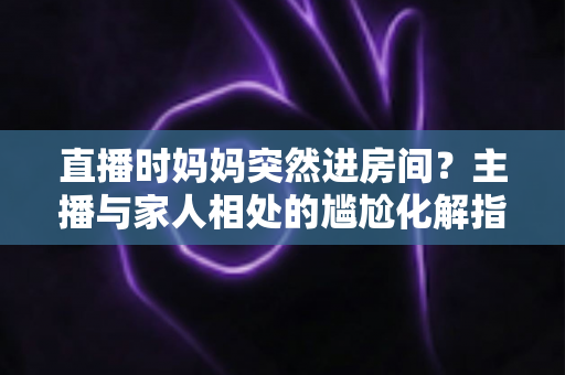 直播时妈妈突然进房间？主播与家人相处的尴尬化解指南和流量密码全解析