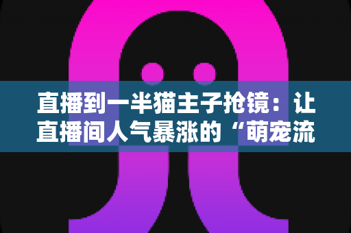 直播到一半猫主子抢镜：让直播间人气暴涨的“萌宠流量密码”与应对全攻略