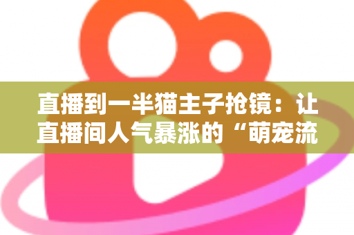 直播到一半猫主子抢镜：让直播间人气暴涨的“萌宠流量密码”与应对全攻略