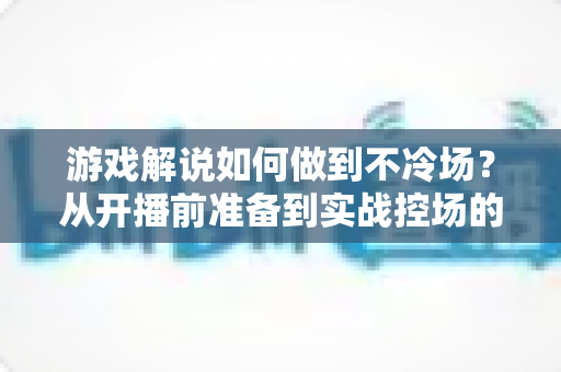 游戏解说如何做到不冷场？从开播前准备到实战控场的完整指南