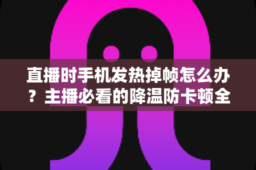 直播时手机发热掉帧怎么办?主播必看的降温防卡顿全攻略 直播时手机发热掉帧怎么办?主播必看的降温防卡顿全攻略