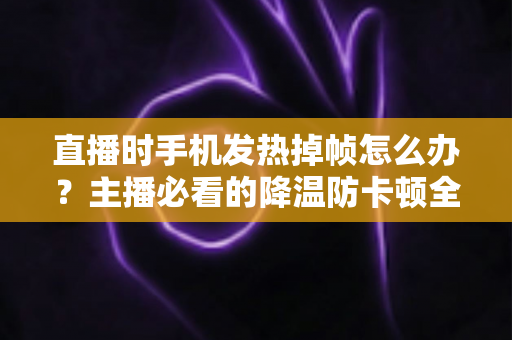 直播时手机发热掉帧怎么办?主播必看的降温防卡顿全攻略 直播时手机发热掉帧怎么办?主播必看的降温防卡顿全攻略