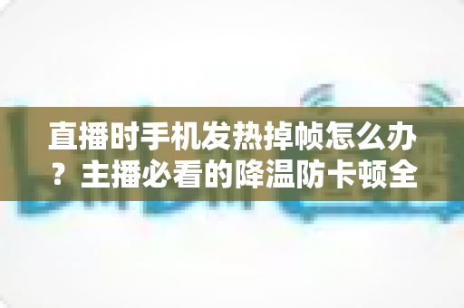 直播时手机发热掉帧怎么办？主播必看的降温防卡顿全攻略