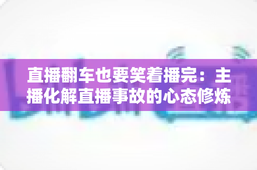 直播翻车也要笑着播完：主播化解直播事故的心态修炼与实战指南