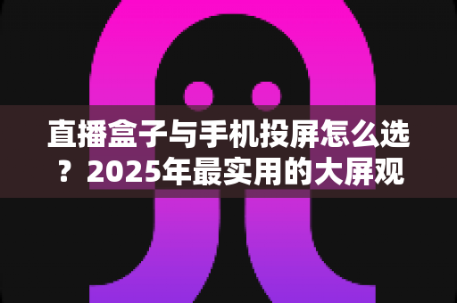 直播盒子与手机投屏怎么选？2025年最实用的大屏观看指南