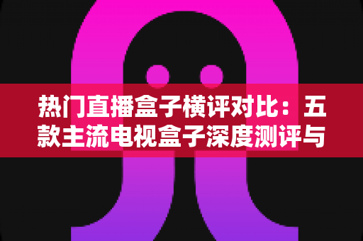热门直播盒子横评对比:五款主流电视盒子深度测评与选购全攻略 热门直播盒子横评对比:五款主流电视盒子深度测评与选购全攻略