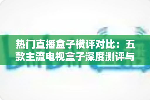 热门直播盒子横评对比：五款主流电视盒子深度测评与选购全攻略