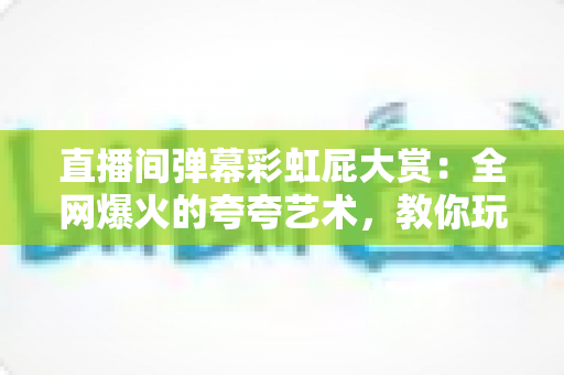直播间弹幕彩虹屁大赏:全网爆火的夸夸艺术,教你玩转弹幕社交新姿势 直播间弹幕彩虹屁大赏:全网爆火的夸夸艺术,教你玩转弹幕社交新姿势
