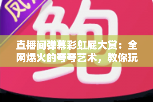 直播间弹幕彩虹屁大赏：全网爆火的夸夸艺术，教你玩转弹幕社交新姿势